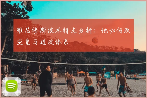 维尼修斯技术特点分析：他如何改变皇马进攻体系