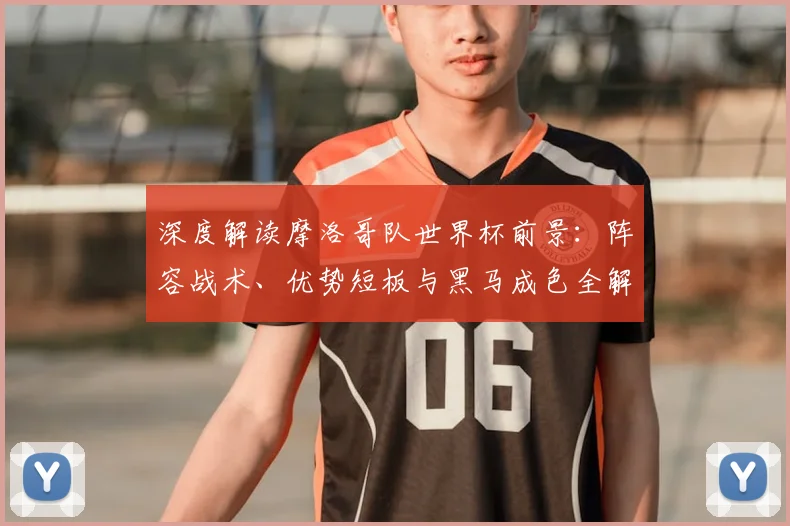 深度解读摩洛哥队世界杯前景:阵容战术、优势短板与黑马成色全解析