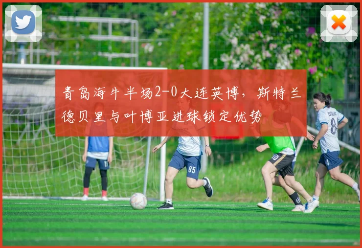 青岛海牛半场2-0大连英博，斯特兰德贝里与叶博亚进球锁定优势