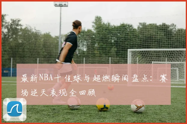 最新NBA十佳球与超燃瞬间盘点：赛场逆天表现全回顾