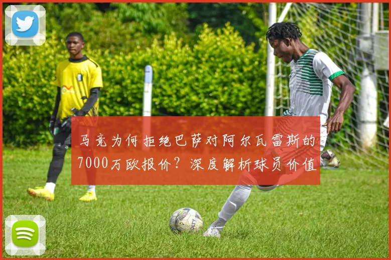 马竞为何拒绝巴萨对阿尔瓦雷斯的7000万欧报价?深度解析球员价值与转会内幕
