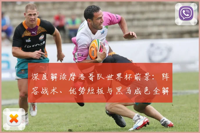 深度解读摩洛哥队世界杯前景：阵容战术、优势短板与黑马成色全解析