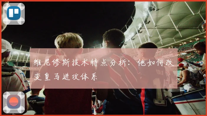 维尼修斯技术特点分析：他如何改变皇马进攻体系