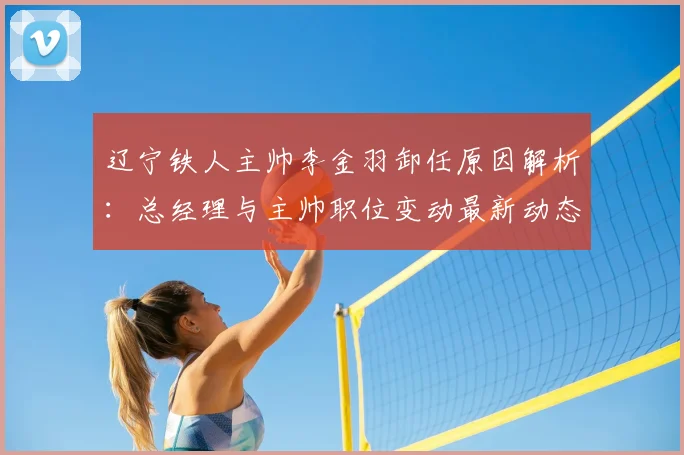辽宁铁人主帅李金羽卸任原因解析：总经理与主帅职位变动最新动态与后续影响分析