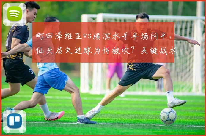町田泽维亚vs横滨水手半场闷平，仙头启矢进球为何被吹？关键战术解读