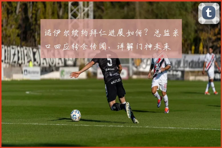 诺伊尔续约拜仁进展如何?总监亲口回应转会传闻,详解门神未来